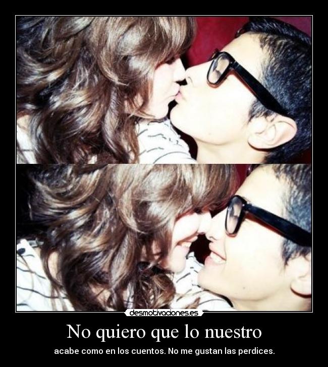 No quiero que lo nuestro - acabe como en los cuentos. No me gustan las perdices.