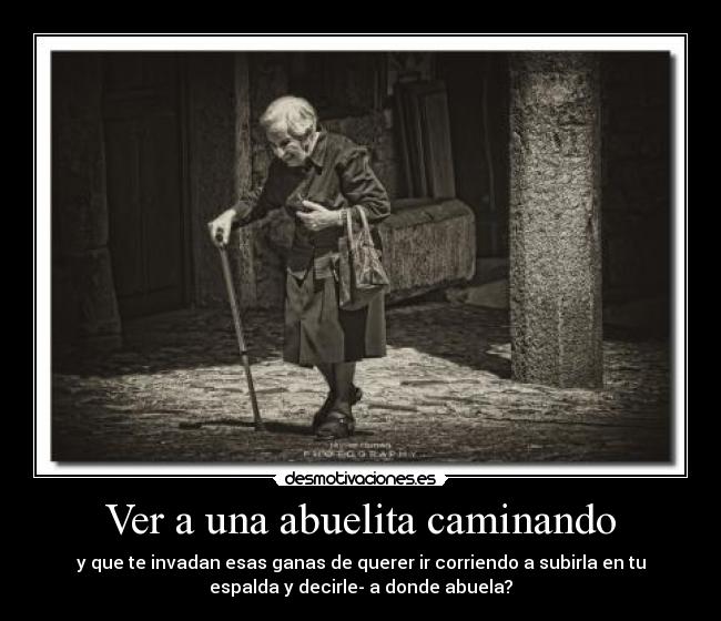 Ver a una abuelita caminando - y que te invadan esas ganas de querer ir corriendo a subirla en tu
espalda y decirle- a donde abuela?