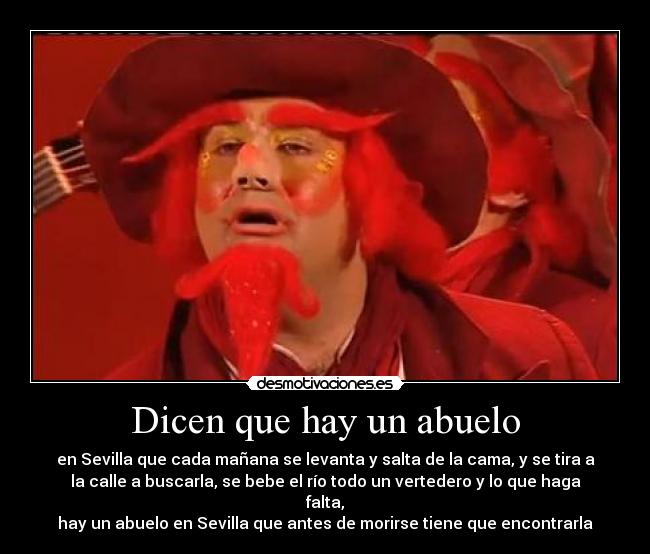 Dicen que hay un abuelo - en Sevilla que cada mañana se levanta y salta de la cama, y se tira a
la calle a buscarla, se bebe el río todo un vertedero y lo que haga
falta,
hay un abuelo en Sevilla que antes de morirse tiene que encontrarla