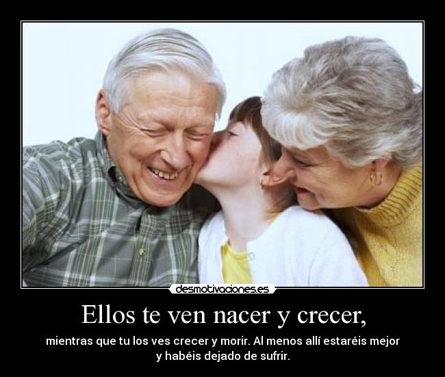 Ellos te ven nacer y crecer, - mientras que tu los ves crecer y morir. Al menos allí estaréis mejor
y habéis dejado de sufrir.