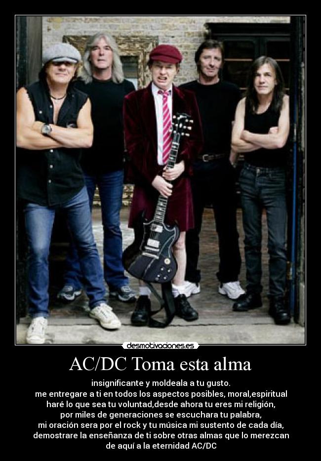 AC/DC Toma esta alma - insignificante y moldeala a tu gusto.
me entregare a ti en todos los aspectos posibles, moral,espiritual
haré lo que sea tu voluntad,desde ahora tu eres mi religión,
por miles de generaciones se escuchara tu palabra,
mi oración sera por el rock y tu música mi sustento de cada día,
demostrare la enseñanza de ti sobre otras almas que lo merezcan
de aquí a la eternidad AC/DC
