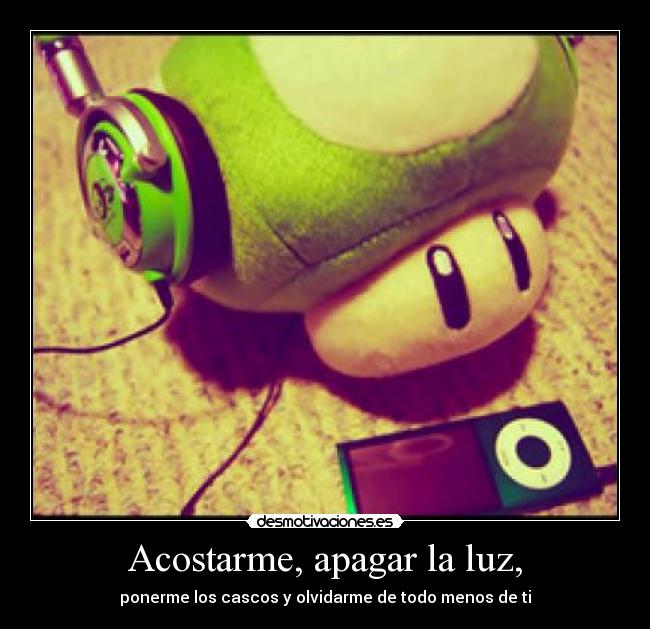 Acostarme, apagar la luz, - ponerme los cascos y olvidarme de todo menos de ti