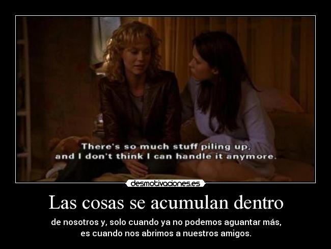 Las cosas se acumulan dentro - de nosotros y, solo cuando ya no podemos aguantar más,
es cuando nos abrimos a nuestros amigos.