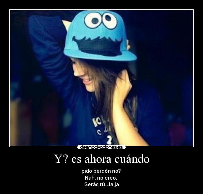 Y? es ahora cuándo - pido perdón no?
Nah, no creo.
Serás tú. Ja ja