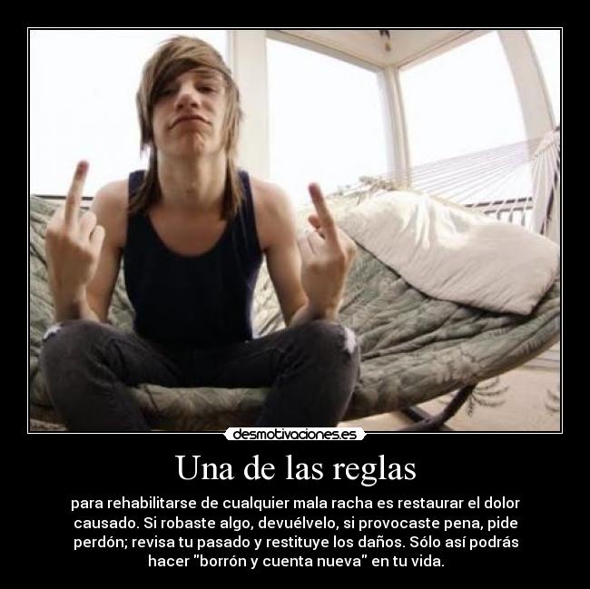 Una de las reglas - para rehabilitarse de cualquier mala racha es restaurar el dolor
causado. Si robaste algo, devuélvelo, si provocaste pena, pide
perdón; revisa tu pasado y restituye los daños. Sólo así podrás
hacer borrón y cuenta nueva en tu vida.