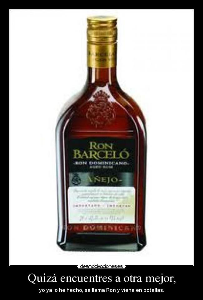 Quizá encuentres a otra mejor, - yo ya lo he hecho, se llama Ron y viene en botellas.