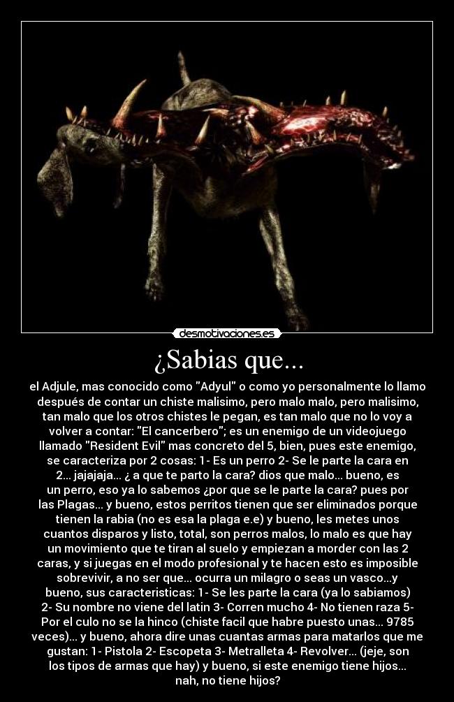 ¿Sabias que... - el Adjule, mas conocido como Adyul o como yo personalmente lo llamo
después de contar un chiste malisimo, pero malo malo, pero malisimo,
tan malo que los otros chistes le pegan, es tan malo que no lo voy a
volver a contar: El cancerbero; es un enemigo de un videojuego
llamado Resident Evil mas concreto del 5, bien, pues este enemigo,
se caracteriza por 2 cosas: 1- Es un perro 2- Se le parte la cara en
2... jajajaja... ¿ a que te parto la cara? dios que malo... bueno, es
un perro, eso ya lo sabemos ¿por que se le parte la cara? pues por
las Plagas... y bueno, estos perritos tienen que ser eliminados porque
tienen la rabia (no es esa la plaga e.e) y bueno, les metes unos
cuantos disparos y listo, total, son perros malos, lo malo es que hay
un movimiento que te tiran al suelo y empiezan a morder con las 2
caras, y si juegas en el modo profesional y te hacen esto es imposible
sobrevivir, a no ser que... ocurra un milagro o seas un vasco...y
bueno, sus caracteristicas: 1- Se les parte la cara (ya lo sabiamos)
2- Su nombre no viene del latin 3- Corren mucho 4- No tienen raza 5-
Por el culo no se la hinco (chiste facil que habre puesto unas... 9785
veces)... y bueno, ahora dire unas cuantas armas para matarlos que me
gustan: 1- Pistola 2- Escopeta 3- Metralleta 4- Revolver... (jeje, son
los tipos de armas que hay) y bueno, si este enemigo tiene hijos...
nah, no tiene hijos?