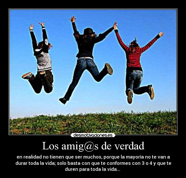 Los amig@s de verdad - en realidad no tienen que ser muchos, porque la mayoría no te van a
durar toda la vida; solo basta con que te conformes con 3 o 4 y que te
duren para toda la vida...