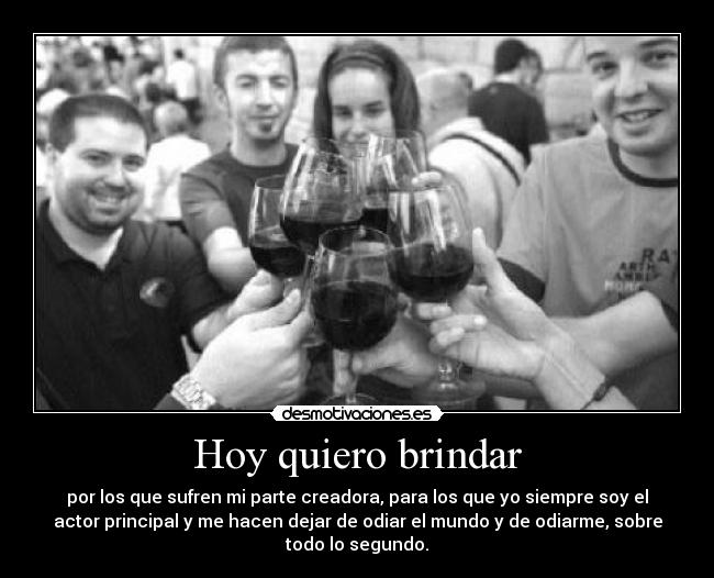 Hoy quiero brindar - por los que sufren mi parte creadora, para los que yo siempre soy el
actor principal y me hacen dejar de odiar el mundo y de odiarme, sobre
todo lo segundo.
