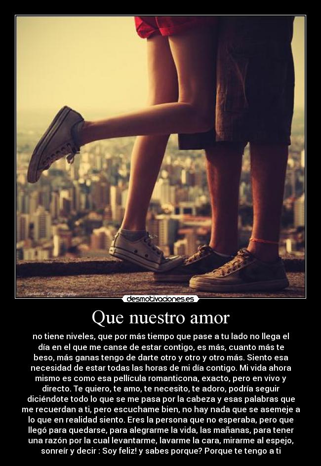 Que nuestro amor - no tiene niveles, que por más tiempo que pase a tu lado no llega el
día en el que me canse de estar contigo, es más, cuanto más te
beso, más ganas tengo de darte otro y otro y otro más. Siento esa
necesidad de estar todas las horas de mi día contigo. Mi vida ahora
mismo es como esa pellícula romanticona, exacto, pero en vivo y
directo. Te quiero, te amo, te necesito, te adoro, podría seguir
diciéndote todo lo que se me pasa por la cabeza y esas palabras que
me recuerdan a ti, pero escuchame bien, no hay nada que se asemeje a
lo que en realidad siento. Eres la persona que no esperaba, pero que
llegó para quedarse, para alegrarme la vida, las mañanas, para tener
una razón por la cual levantarme, lavarme la cara, mirarme al espejo,
sonreír y decir : Soy feliz! y sabes porque? Porque te tengo a ti