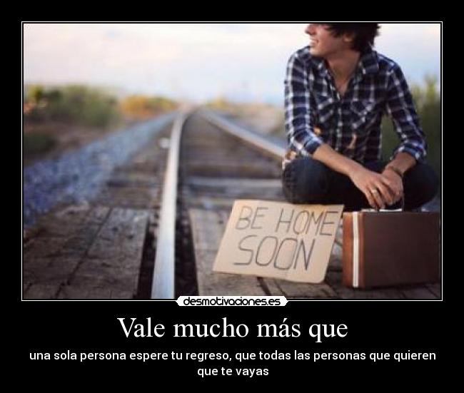 Vale mucho más que - una sola persona espere tu regreso, que todas las personas que quieren que te vayas
