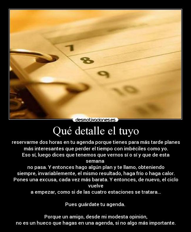 Qué detalle el tuyo - reservarme dos horas en tu agenda porque tienes para más tarde planes
más interesantes que perder el tiempo con imbéciles como yo.
Eso sí, luego dices que tenemos que vernos sí o sí y que de esta
semana 
no pasa. Y entonces hago algún plan y te llamo, obteniendo
siempre, invariablemente, el mismo resultado, haga frío o haga calor.
Pones una excusa, cada vez más barata. Y entonces, de nuevo, el ciclo
vuelve
a empezar, como si de las cuatro estaciones se tratara...

Pues guárdate tu agenda. 

Porque un amigo, desde mi modesta opinión,
no es un hueco que hagas en una agenda, si no algo más importante.