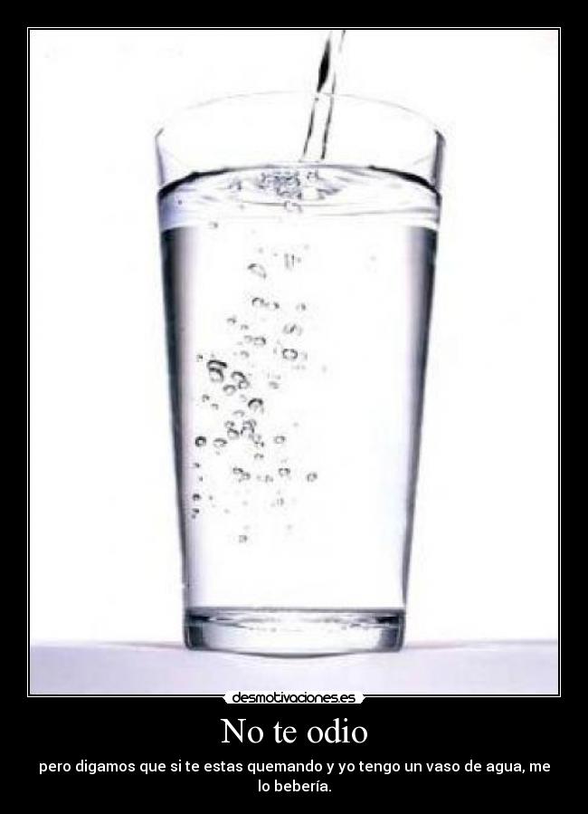 No te odio - pero digamos que si te estas quemando y yo tengo un vaso de agua, me lo bebería.