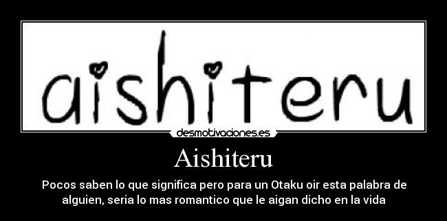 Aishiteru - Pocos saben lo que significa pero para un Otaku oir esta palabra de
alguien, seria lo mas romantico que le aigan dicho en la vida