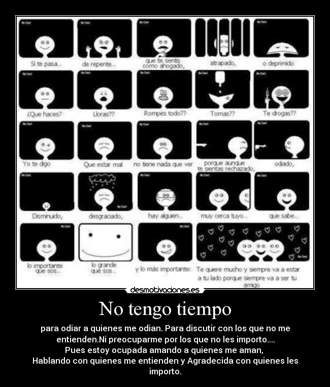 No tengo tiempo - para odiar a quienes me odian. Para discutir con los que no me
entienden.Ni preocuparme por los que no les importo....
Pues estoy ocupada amando a quienes me aman,
Hablando con quienes me entienden y Agradecida con quienes les
importo.