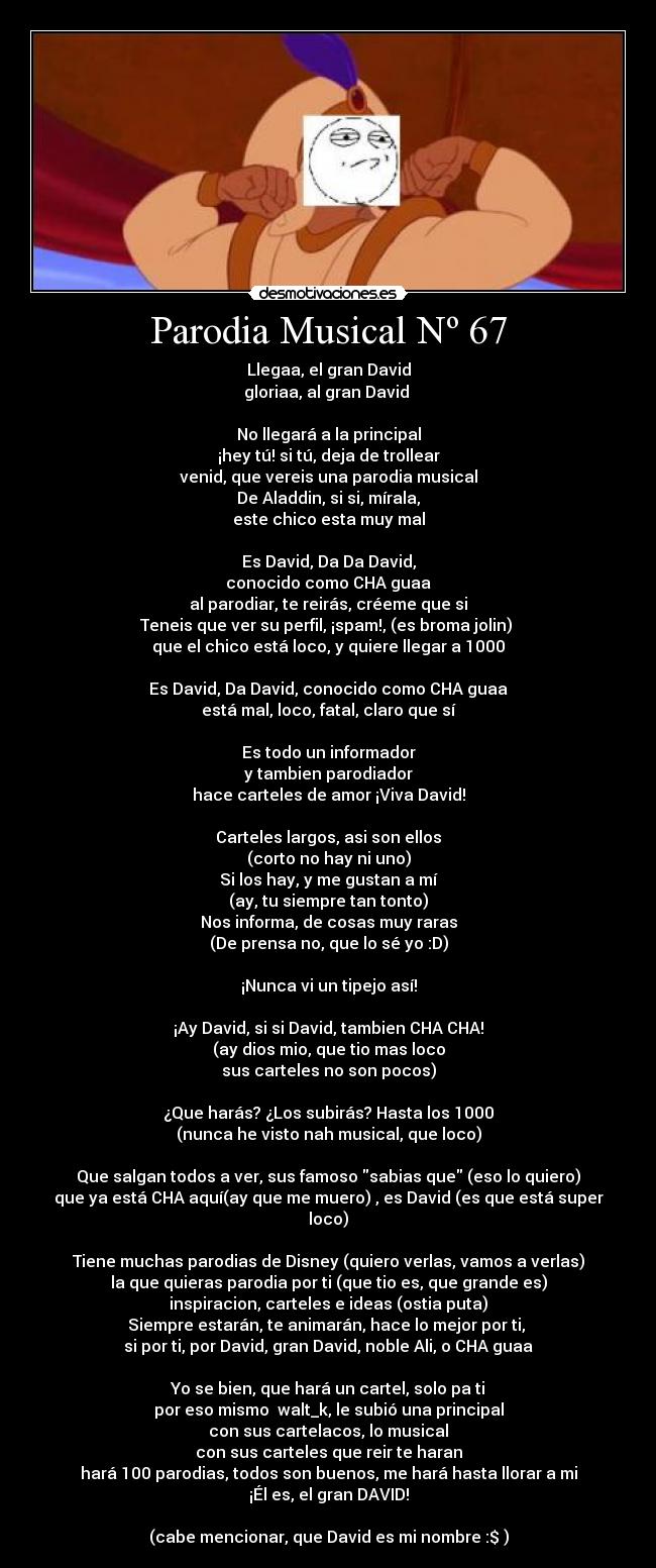 Parodia Musical Nº 67 - Llegaa, el gran David
gloriaa, al gran David
No llegará a la principal
¡hey tú! si tú, deja de trollear
venid, que vereis una parodia musical
De Aladdin, si si, mírala,
este chico esta muy mal
Es David, Da Da David,
conocido como CHA guaa
al parodiar, te reirás, créeme que si
Teneis que ver su perfil, ¡spam!, (es broma jolin)
que el chico está loco, y quiere llegar a 1000
Es David, Da David, conocido como CHA guaa
está mal, loco, fatal, claro que sí
Es todo un informador
y tambien parodiador
hace carteles de amor ¡Viva David!
Carteles largos, asi son ellos
(corto no hay ni uno)
Si los hay, y me gustan a mí
(ay, tu siempre tan tonto)
Nos informa, de cosas muy raras
(De prensa no, que lo sé yo :D)
¡Nunca vi un tipejo así!
¡Ay David, si si David, tambien CHA CHA!
(ay dios mio, que tio mas loco
sus carteles no son pocos)
¿Que harás? ¿Los subirás? Hasta los 1000
(nunca he visto nah musical, que loco)
Que salgan todos a ver, sus famoso sabias que (eso lo quiero)
que ya está CHA aquí(ay que me muero) , es David (es que está super loco)
Tiene muchas parodias de Disney (quiero verlas, vamos a verlas)
la que quieras parodia por ti (que tio es, que grande es)
inspiracion, carteles e ideas (ostia puta)
Siempre estarán, te animarán, hace lo mejor por ti,
si por ti, por David, gran David, noble Ali, o CHA guaa
Yo se bien, que hará un cartel, solo pa ti
por eso mismo walt_k, le subió una principal
con sus cartelacos, lo musical
con sus carteles que reir te haran
hará 100 parodias, todos son buenos, me hará hasta llorar a mi
¡Él es, el gran DAVID!
(cabe mencionar, que David es mi nombre :$ )