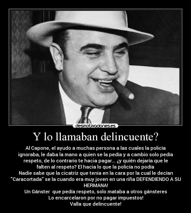Y lo llamaban delincuente? - Al Capone, el ayudo a muchas persona a las cuales la policía
ignoraba, le daba la mano a quien se la pedía y a cambio solo pedía
respeto, de lo contrario te hacia pagar... ¿y quién dejaría que le
falten al respeto? El hacia lo que la policía no podía
Nadie sabe que la cicatriz que tenia en la cara por la cual le decían
Caracortada se la cuando era muy joven en una riña DEFENDIENDO A SU
HERMANA!
Un Gánster que pedía respeto, solo mataba a otros gánsteres
Lo encarcelaron por no pagar impuestos!
Valla que delincuente!