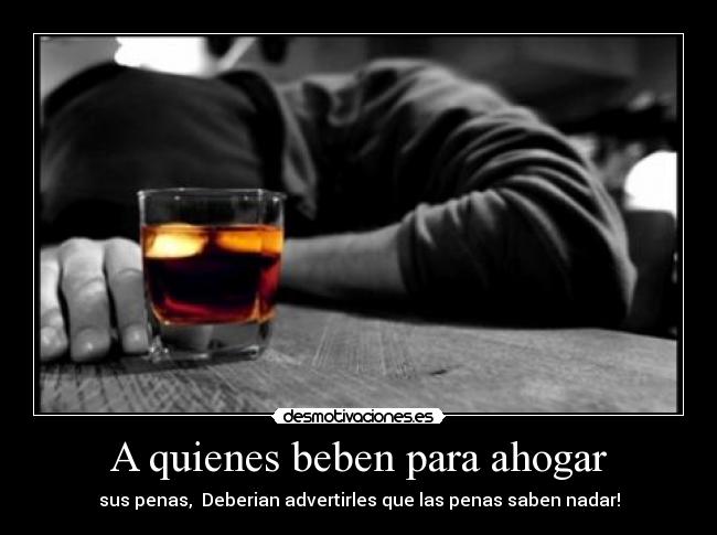 A quienes beben para ahogar - sus penas,  Deberian advertirles que las penas saben nadar!