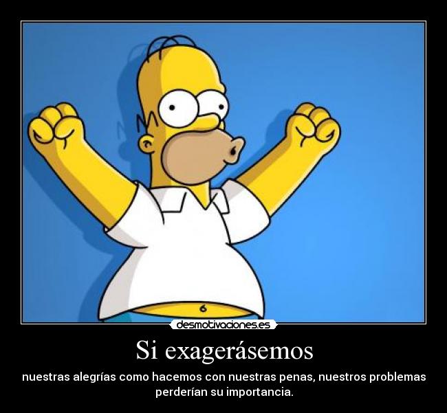Si exagerásemos - nuestras alegrías como hacemos con nuestras penas, nuestros problemas
perderían su importancia.