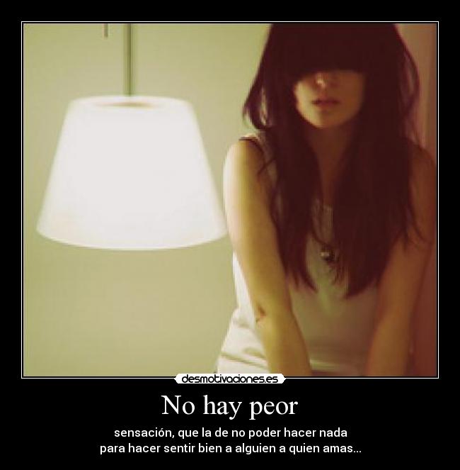 No hay peor - sensación, que la de no poder hacer nada
para hacer sentir bien a alguien a quien amas...