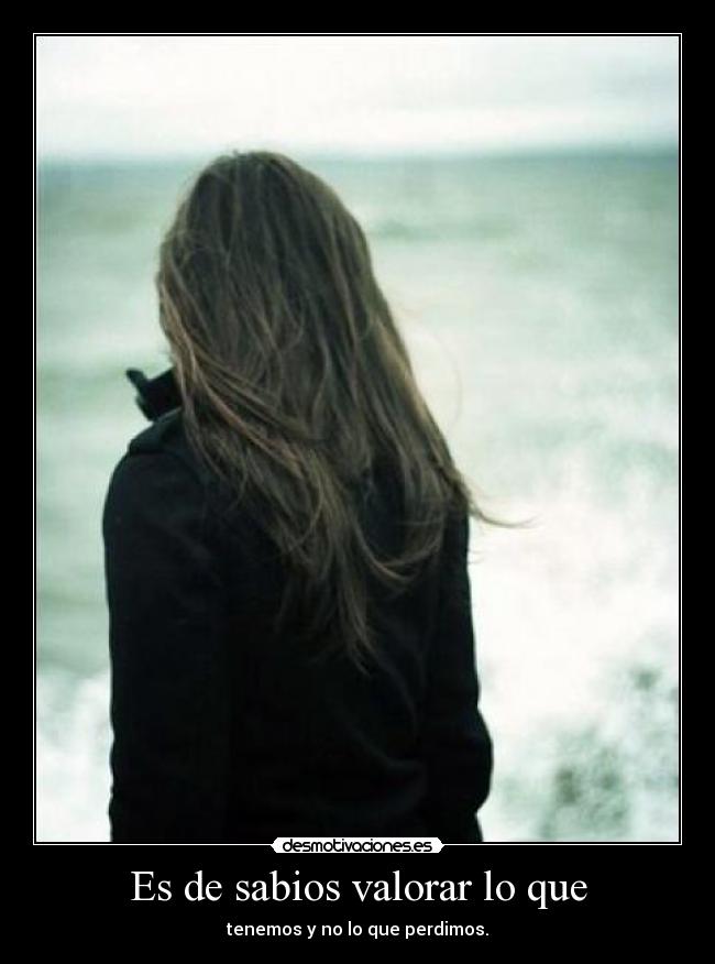 Es de sabios valorar lo que - tenemos y no lo que perdimos.