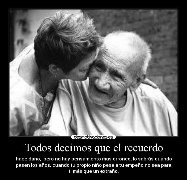 Todos decimos que el recuerdo - hace daño, pero no hay pensamiento mas erroneo, lo sabrás cuando
pasen los años, cuando tu propio niño pese a tu empeño no sea para
ti más que un extraño.