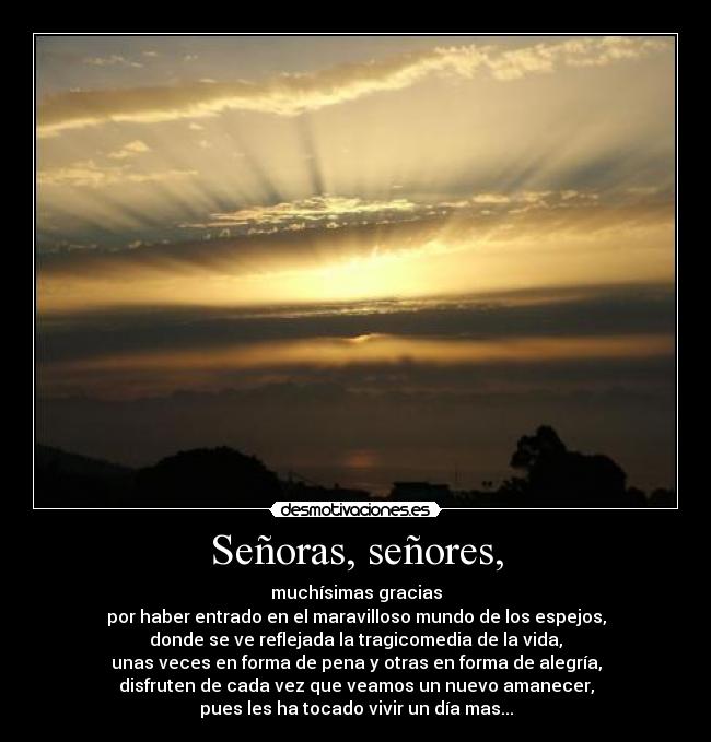 Señoras, señores, - muchísimas gracias
por haber entrado en el maravilloso mundo de los espejos,
donde se ve reflejada la tragicomedia de la vida,
unas veces en forma de pena y otras en forma de alegría,
disfruten de cada vez que veamos un nuevo amanecer,
pues les ha tocado vivir un día mas...