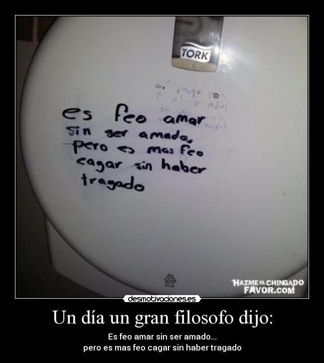 Un día un gran filosofo dijo: - Es feo amar sin ser amado...
pero es mas feo cagar sin haber tragado