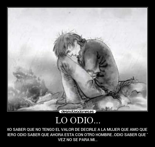 LO ODIO... - ODIO SABER QUE NO TENGO EL VALOR DE DECIRLE A LA MUJER QUE AMO QUE LA
QUIERO ODIO SABER QUE AHORA ESTA CON OTRO HOMBRE..ODIO SABER QUE TAL
VEZ NO SE PARA MI...
