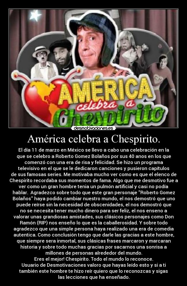 América celebra a Chespirito. - El día 11 de marzo en México se llevo a cabo una celebración en la
que se celebro a Roberto Gomez Bolaños por sus 40 anos en los que
comenzó con una era de risa y felicidad. Se hizo un programa
televisivo en el que se le dedicaron canciones y pusieron capítulos
de sus famosas series. Me motivaba mucho ver como es que el elenco de
Chespirito recordaba sus momentos de fama. Algo que me desmotivo fue a
ver como un gran hombre tenia un pulmón artificial y casi no podía
hablar. Agradezco sobre todo que este gran personaje Roberto Gomez
Bolaños haya podido cambiar nuestro mundo, el nos demostró que uno
puede reírse sin la necesidad de obscenidades, el nos demostró que
no se necesita tener mucho dinero para ser feliz, el nos enseno a
valorar unas grandiosas amistades, sus clásicos personajes como Don
Ramón (RIP) nos enseño lo que es la caballerosidad. Y sobre todo
agradezco que una simple persona haya realizado una era de comedia
autentica. Como conclusión tengo que darle las gracias a este hombre,
que siempre sera inmortal, sus clásicas frases marcaron y marcaran
historia y sobre todo muchas gracias por sacarnos una sonrisa a
millones de personas alrededor del mundo.
Eres el mejor! Chespirito. Todo el mundo lo reconoce.
Usuario de Desmotivaciones valoro que hayas leído esto y si a ti
también este hombre te hizo reír quiero que lo reconozcas y sigas
las lecciones que ha enseñado.