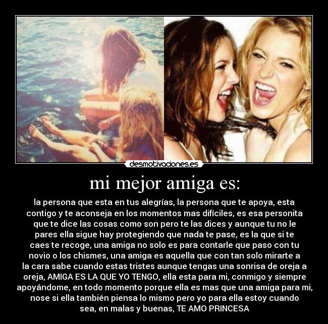 mi mejor amiga es: - la persona que esta en tus alegrías, la persona que te apoya, esta
contigo y te aconseja en los momentos mas difíciles, es esa personita
que te dice las cosas como son pero te las dices y aunque tu no le
pares ella sigue hay protegiendo que nada te pase, es la que si te
caes te recoge, una amiga no solo es para contarle que paso con tu
novio o los chismes, una amiga es aquella que con tan solo mirarte a
la cara sabe cuando estas tristes aunque tengas una sonrisa de oreja a
oreja, AMIGA ES LA QUE YO TENGO, ella esta para mi, conmigo y siempre
apoyándome, en todo momento porque ella es mas que una amiga para mi,
nose si ella también piensa lo mismo pero yo para ella estoy cuando
sea, en malas y buenas, TE AMO PRINCESA♥