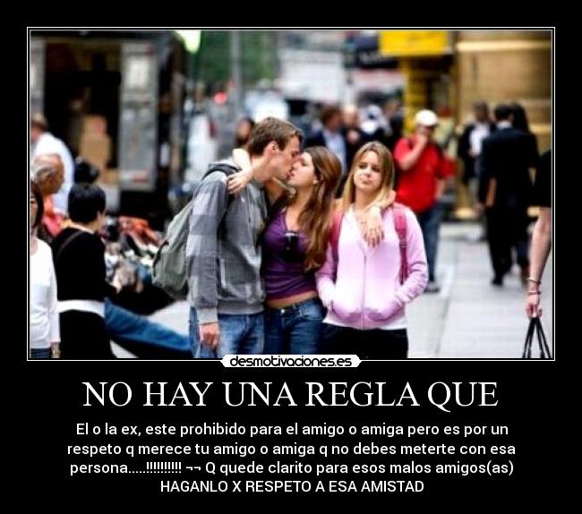 NO HAY UNA REGLA QUE - El o la ex, este prohibido para el amigo o amiga pero es por un
respeto q merece tu amigo o amiga q no debes meterte con esa
persona.....!!!!!!!!!! ¬¬ Q quede clarito para esos malos amigos(as)
HAGANLO X RESPETO A ESA AMISTAD