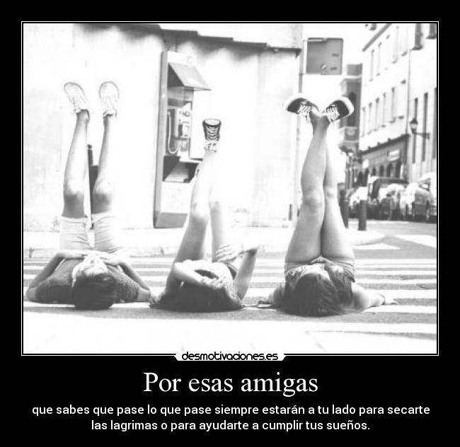 Por esas amigas - que sabes que pase lo que pase siempre estarán a tu lado para secarte
las lagrimas o para ayudarte a cumplir tus sueños.
