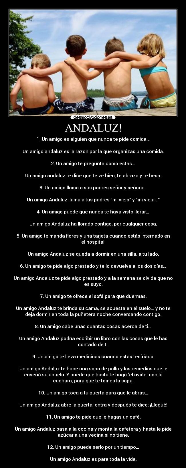 ANDALUZ! - 1. Un amigo es alguien que nunca te pide comida…
Un amigo andaluz es la razón por la que organizas una comida.
2. Un amigo te pregunta cómo estás…
Un amigo andaluz te dice que te ve bien, te abraza y te besa.
3. Un amigo llama a sus padres señor y señora…
Un amigo Andaluz llama a tus padres “mi viejo” y “mi vieja…”
4. Un amigo puede que nunca te haya visto llorar…
Un amigo Andaluz ha llorado contigo, por cualquier cosa.
5. Un amigo te manda flores y una tarjeta cuando estás internado en
el hospital.
Un amigo Andaluz se queda a dormir en una silla, a tu lado.
6. Un amigo te pide algo prestado y te lo devuelve a los dos días…
Un amigo Andaluz te pide algo prestado y a la semana se olvida que no
es suyo.
7. Un amigo te ofrece el sofá para que duermas.
Un amigo Andaluz te brinda su cama, se acuesta en el suelo... y no te
deja dormir en toda la puñetera noche conversando contigo.
8. Un amigo sabe unas cuantas cosas acerca de ti…
Un amigo Andaluz podría escribir un libro con las cosas que le has
contado de ti.
9. Un amigo te lleva medicinas cuando estás resfriado.
Un amigo Andaluz te hace una sopa de pollo y los remedios que le
enseñó su abuela. Y puede que hasta te haga el avión con la
cuchara, para que te tomes la sopa.
10. Un amigo toca a tu puerta para que le abras…
Un amigo Andaluz abre la puerta, entra y después te dice: ¡Llegué!
11. Un amigo te pide que le hagas un café.
Un amigo Andaluz pasa a la cocina y monta la cafetera y hasta le pide
azúcar a una vecina si no tiene.
12. Un amigo puede serlo por un tiempo…
Un amigo Andaluz es para toda la vida.