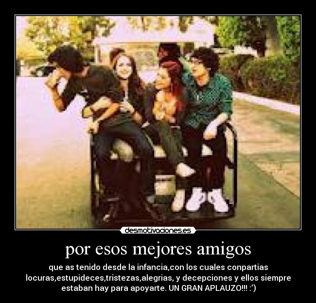 por esos mejores amigos - que as tenido desde la infancia,con los cuales conpartias
locuras,estupideces,tristezas,alegrias, y decepciones y ellos siempre
estaban hay para apoyarte. UN GRAN APLAUZO!!! :)
