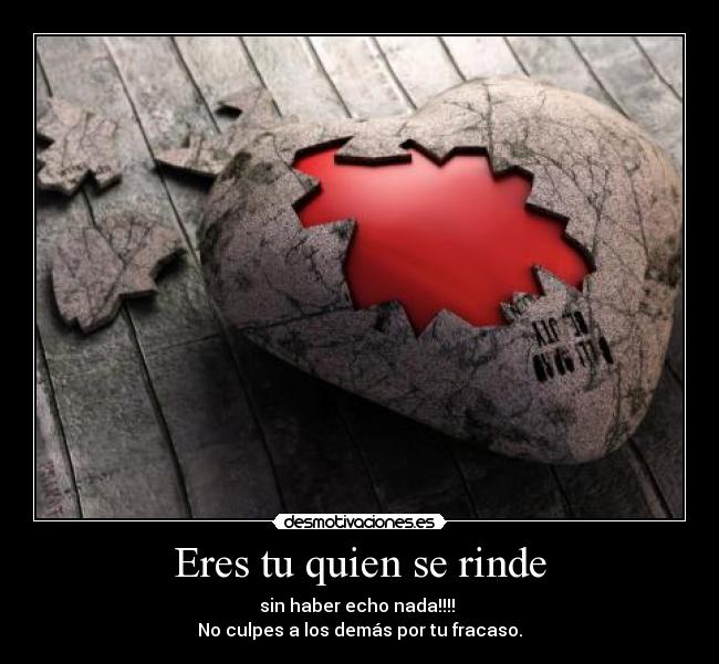 Eres tu quien se rinde - sin haber echo nada!!!!
No culpes a los demás por tu fracaso.