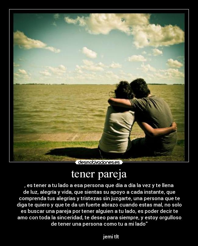tener pareja - , es tener a tu lado a esa persona que día a día la vez y te llena
de luz, alegría y vida, que sientas su apoyo a cada instante, que
comprenda tus alegrías y tristezas sin juzgarte, una persona que te
diga te quiero y que te da un fuerte abrazo cuando estas mal, no solo
es buscar una pareja por tener alguien a tu lado, es poder decir te
amo con toda la sinceridad, te deseo para siempre, y estoy orgulloso
de tener una persona como tu a mi lado
                                                                      
                    jemi tlt