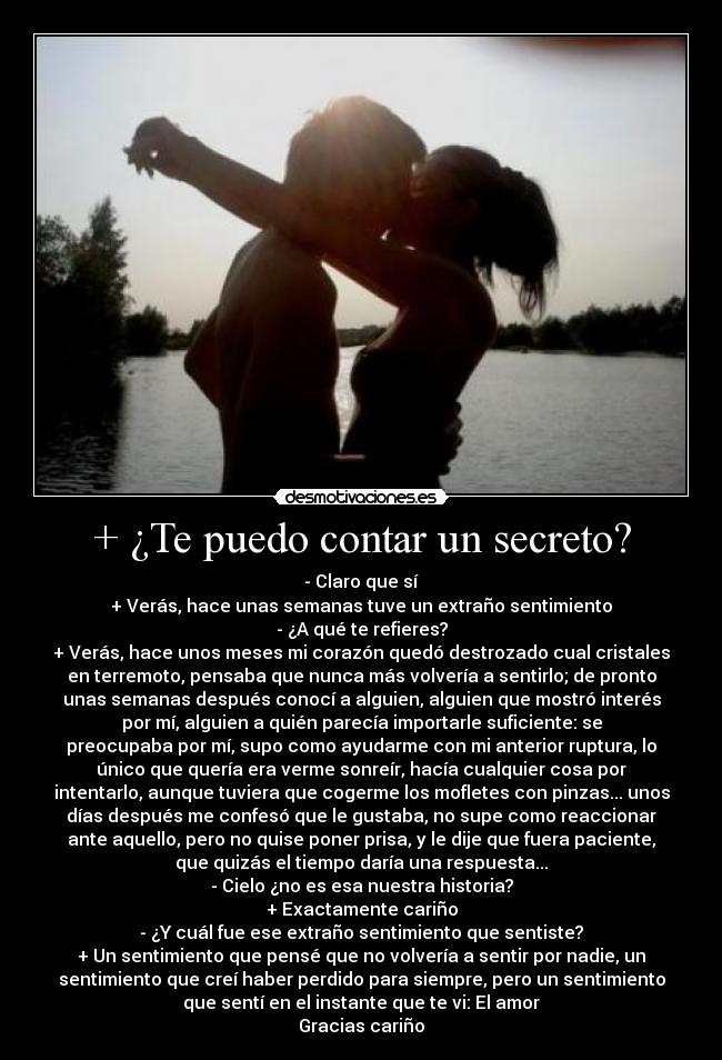 + ¿Te puedo contar un secreto? - - Claro que sí
+ Verás, hace unas semanas tuve un extraño sentimiento
- ¿A qué te refieres?
+ Verás, hace unos meses mi corazón quedó destrozado cual cristales
en terremoto, pensaba que nunca más volvería a sentirlo; de pronto
unas semanas después conocí a alguien, alguien que mostró interés
por mí, alguien a quién parecía importarle suficiente: se
preocupaba por mí, supo como ayudarme con mi anterior ruptura, lo
único que quería era verme sonreír, hacía cualquier cosa por
intentarlo, aunque tuviera que cogerme los mofletes con pinzas... unos
días después me confesó que le gustaba, no supe como reaccionar
ante aquello, pero no quise poner prisa, y le dije que fuera paciente,
que quizás el tiempo daría una respuesta...
- Cielo ¿no es esa nuestra historia?
+ Exactamente cariño
- ¿Y cuál fue ese extraño sentimiento que sentiste?
+ Un sentimiento que pensé que no volvería a sentir por nadie, un
sentimiento que creí haber perdido para siempre, pero un sentimiento
que sentí en el instante que te vi: El amor
Gracias cariño