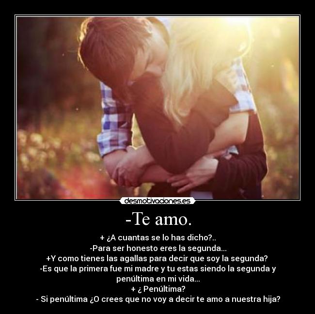 -Te amo. - + ¿A cuantas se lo has dicho?..
-Para ser honesto eres la segunda...
+Y como tienes las agallas para decir que soy la segunda?
-Es que la primera fue mi madre y tu estas siendo la segunda y penúltima en mi vida...
+ ¿ Penúltima?
- Si penúltima ¿O crees que no voy a decir te amo a nuestra hija?