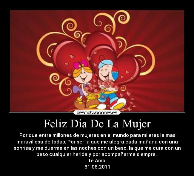 Feliz Dia De La Mujer - Por que entre millones de mujeres en el mundo para mi eres la mas
maravillosa de todas. Por ser la que me alegra cada mañana con una
sonrisa y me duerme en las noches con un beso. la que me cura con un
beso cualquier herida y por acompañarme siempre. 
Te Amo.
31.08.2011