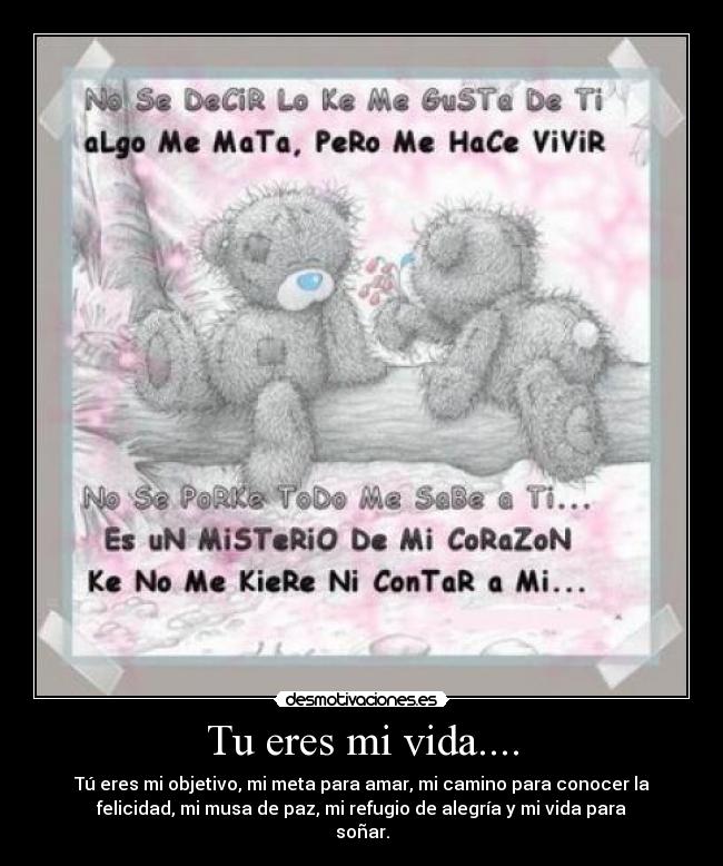 Tu eres mi vida.... - Tú eres mi objetivo, mi meta para amar, mi camino para conocer la
felicidad, mi musa de paz, mi refugio de alegría y mi vida para
soñar.