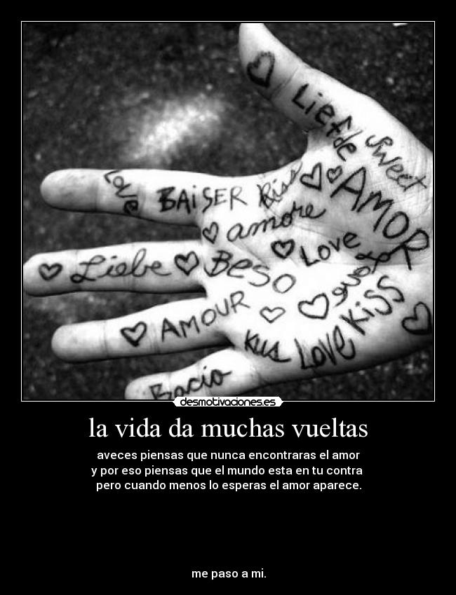 la vida da muchas vueltas - aveces piensas que nunca encontraras el amor
y por eso piensas que el mundo esta en tu contra
pero cuando menos lo esperas el amor aparece.
me paso a mi.