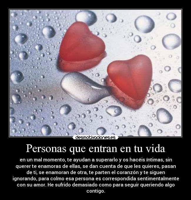 Personas que entran en tu vida - en un mal momento, te ayudan a superarlo y os hacéis íntimas, sin
querer te enamoras de ellas, se dan cuenta de que les quieres, pasan
de ti, se enamoran de otra, te parten el coranzón y te siguen
ignorando, para colmo esa persona es correspondida sentimentalmente
con su amor. He sufrido demasiado como para seguir queriendo algo
contigo.