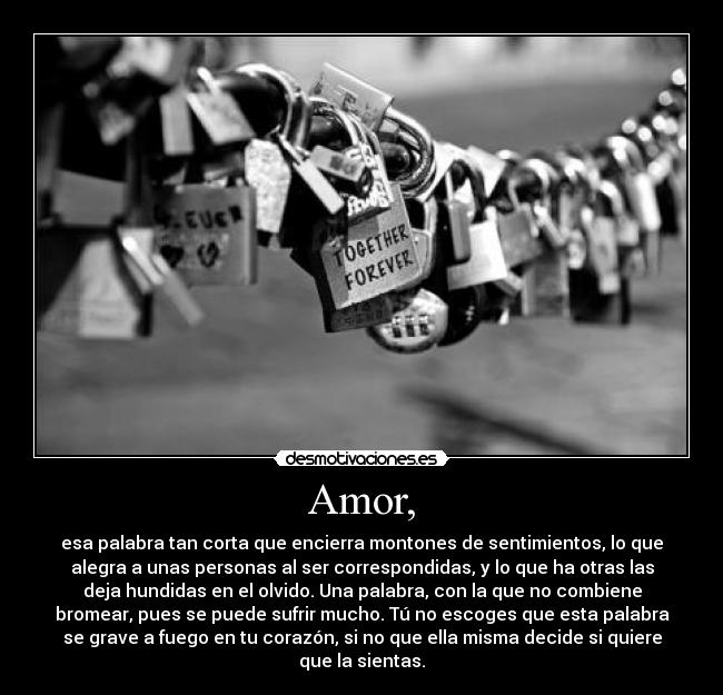 Amor, - esa palabra tan corta que encierra montones de sentimientos, lo que
alegra a unas personas al ser correspondidas, y lo que ha otras las
deja hundidas en el olvido. Una palabra, con la que no combiene
bromear, pues se puede sufrir mucho. Tú no escoges que esta palabra
se grave a fuego en tu corazón, si no que ella misma decide si quiere
que la sientas.