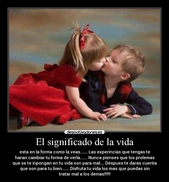 El significado de la vida - esta en la forma como la veas....... Las experincias que tengas te
haran cambiar tu forma de verla....... Nunca pienses que los prolemas
que se te inpongan en tu vida son para mal.... Despues te daras cuenta
que son para tu bien....... Disfruta tu vida los mas que puedas sin
tratar mal a los demas!!!!!!