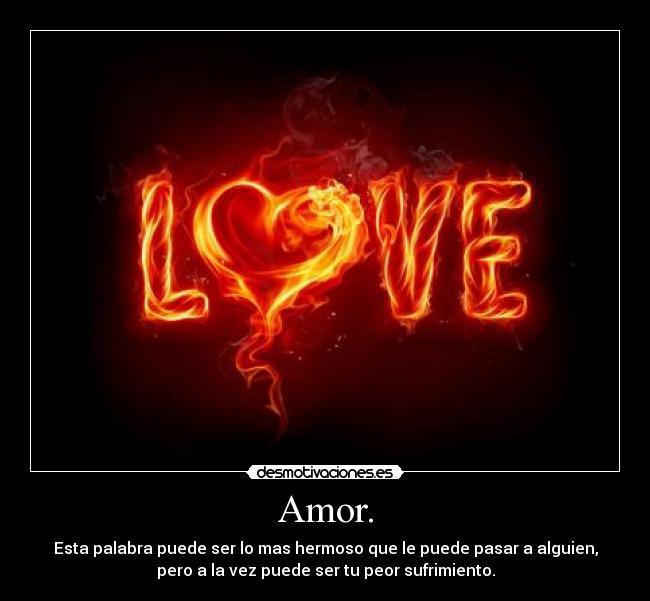 Amor. - Esta palabra puede ser lo mas hermoso que le puede pasar a alguien,
pero a la vez puede ser tu peor sufrimiento.