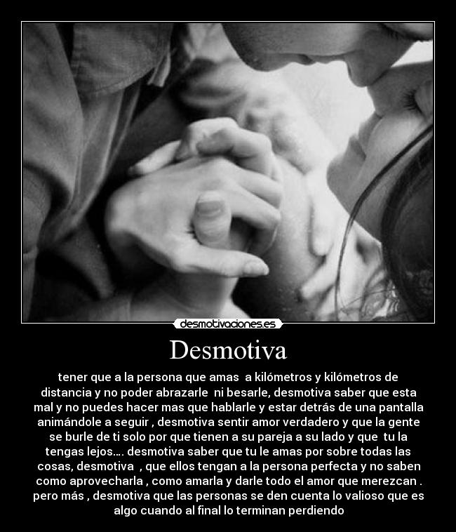 Desmotiva - tener que a la persona que amas a kilómetros y kilómetros de
distancia y no poder abrazarle ni besarle, desmotiva saber que esta
mal y no puedes hacer mas que hablarle y estar detrás de una pantalla
animándole a seguir , desmotiva sentir amor verdadero y que la gente
se burle de ti solo por que tienen a su pareja a su lado y que tu la
tengas lejos…. desmotiva saber que tu le amas por sobre todas las
cosas, desmotiva , que ellos tengan a la persona perfecta y no saben
como aprovecharla , como amarla y darle todo el amor que merezcan .
pero más , desmotiva que las personas se den cuenta lo valioso que es
algo cuando al final lo terminan perdiendo
