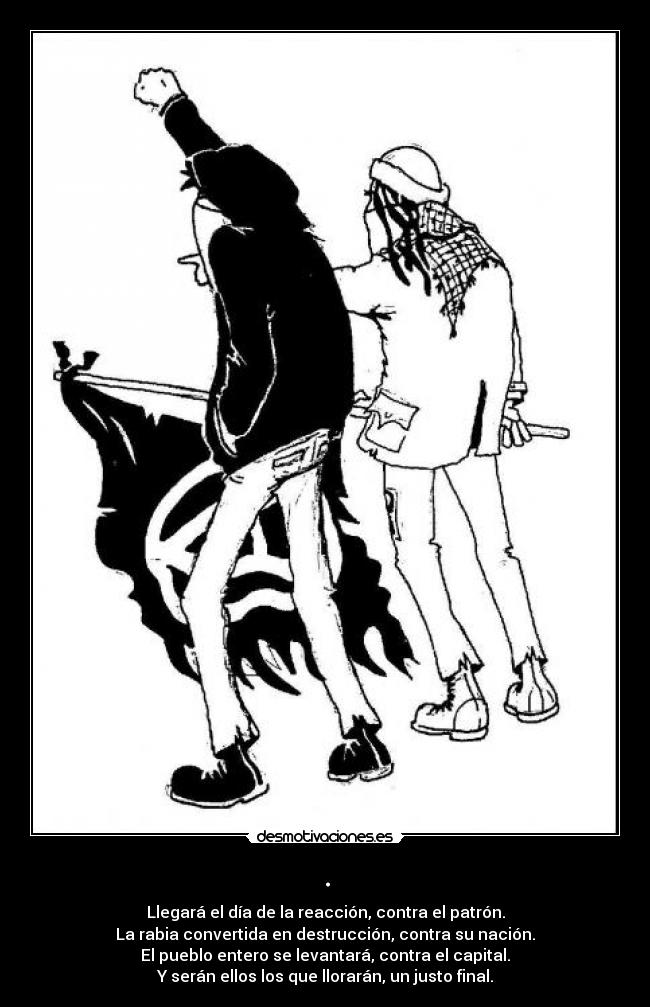 . - Llegará el día de la reacción, contra el patrón.
La rabia convertida en destrucción, contra su nación.
El pueblo entero se levantará, contra el capital.
Y serán ellos los que llorarán, un justo final.