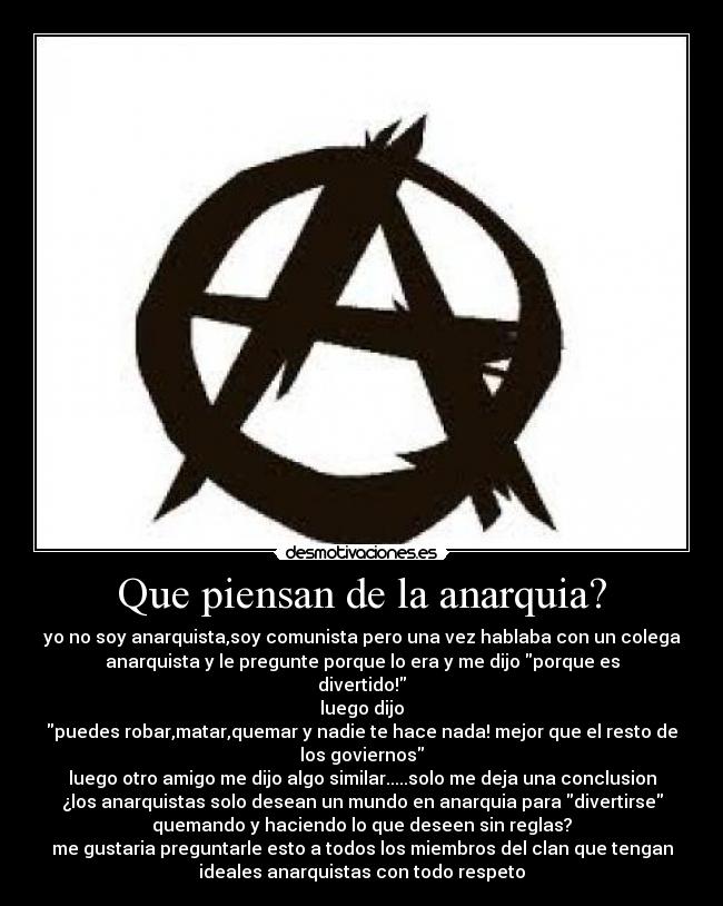 Que piensan de la anarquia? - yo no soy anarquista,soy comunista pero una vez hablaba con un colega
anarquista y le pregunte porque lo era y me dijo porque es
divertido!
luego dijo
puedes robar,matar,quemar y nadie te hace nada! mejor que el resto de
los goviernos
luego otro amigo me dijo algo similar.....solo me deja una conclusion
¿los anarquistas solo desean un mundo en anarquia para divertirse
quemando y haciendo lo que deseen sin reglas?
me gustaria preguntarle esto a todos los miembros del clan que tengan
ideales anarquistas con todo respeto