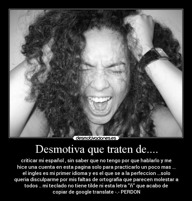Desmotiva que traten de.... - criticar mi español , sin saber que no tengo por que hablarlo y me
hice una cuenta en esta pagina solo para practicarlo un poco mas ...
el ingles es mi primer idioma y es el que se a la perfeccion ...solo
queria disculparme por mis faltas de ortografia que parecen molestar a
todos .. mi teclado no tiene tilde ni esta letra ñ que acabo de
copiar de google translate -.- PERDON